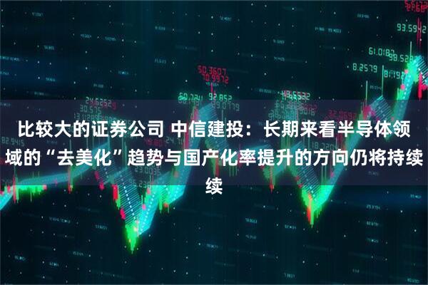 比较大的证券公司 中信建投：长期来看半导体领域的“去美化”趋势与国产化率提升的方向仍将持续