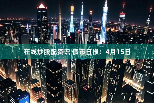 在线炒股配资识 债市日报：4月15日