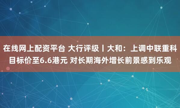 在线网上配资平台 大行评级丨大和：上调中联重科目标价至6.6港元 对长期海外增长前景感到乐观