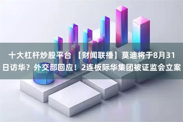 十大杠杆炒股平台 【财闻联播】莫迪将于8月31日访华？外交部回应！2连板际华集团被证监会立案