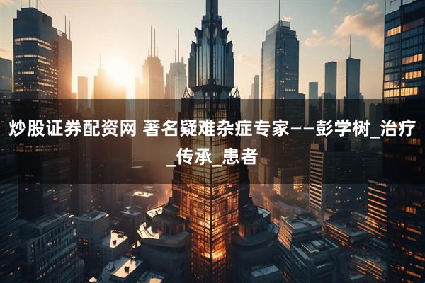 炒股证券配资网 著名疑难杂症专家——彭学树_治疗_传承_患者