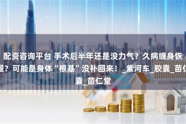 配资咨询平台 手术后半年还是没力气？久病缠身恢复慢？可能是身体“根基”没补回来！_紫河车_胶囊_苗仁堂