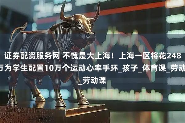 证券配资服务网 不愧是大上海！上海一区将花2489万为学生配置10万个运动心率手环_孩子_体育课_劳动课