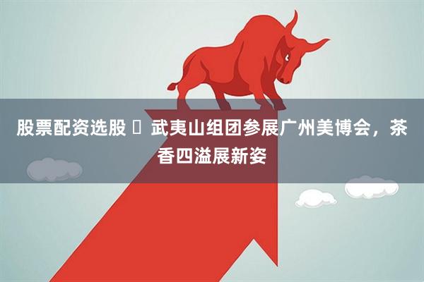 股票配资选股 ​武夷山组团参展广州美博会，茶香四溢展新姿