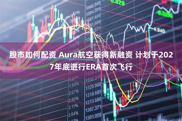 股市如何配资 Aura航空获得新融资 计划于2027年底进行ERA首次飞行